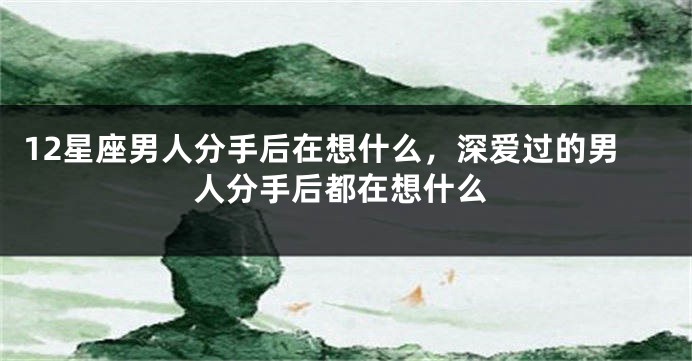 12星座男人分手后在想什么，深爱过的男人分手后都在想什么