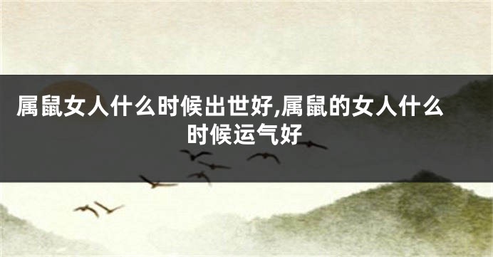 属鼠女人什么时候出世好,属鼠的女人什么时候运气好