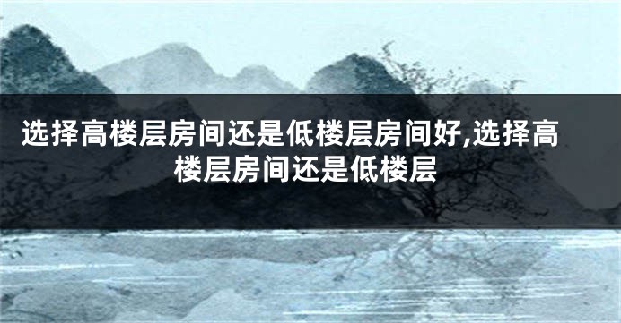 选择高楼层房间还是低楼层房间好,选择高楼层房间还是低楼层