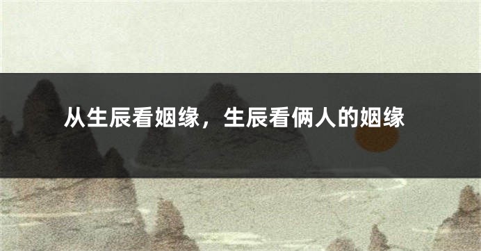 从生辰看姻缘,生辰看俩人的姻缘