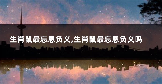 生肖鼠最忘恩负义,生肖鼠最忘恩负义吗