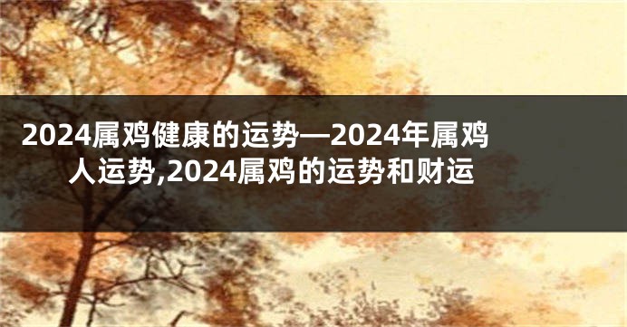2024属鸡健康的运势—2024年属鸡人运势,2024属鸡的运势和财运