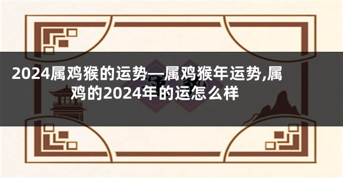 2024属鸡猴的运势—属鸡猴年运势,属鸡的2024年的运怎么样