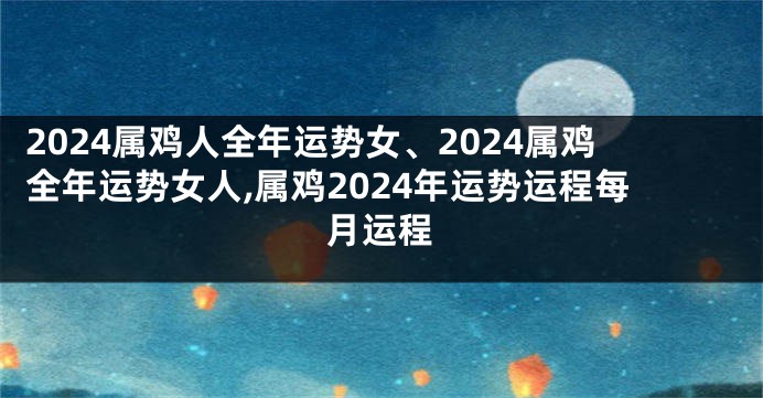 2024属鸡人全年运势女、2024属鸡全年运势女人,属鸡2024年运势运程每月运程