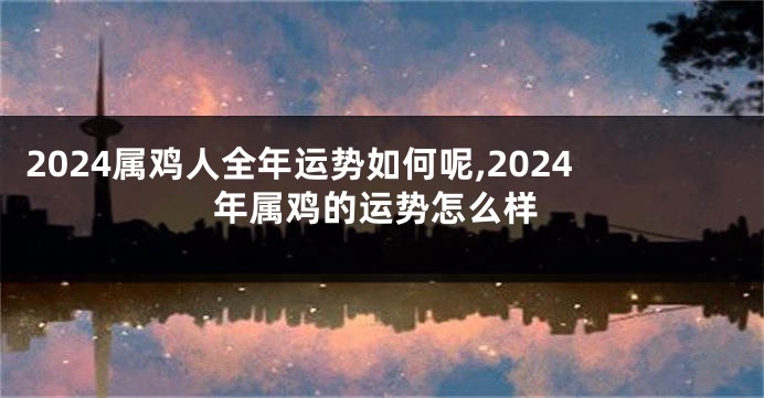 2024属鸡人全年运势如何呢,2024年属鸡的运势怎么样
