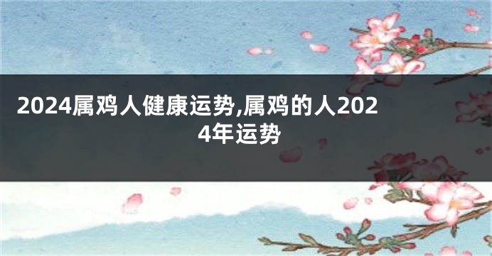 2024属鸡人健康运势,属鸡的人2024年运势