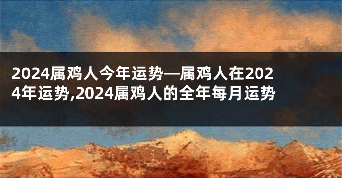 2024属鸡人今年运势—属鸡人在2024年运势,2024属鸡人的全年每月运势