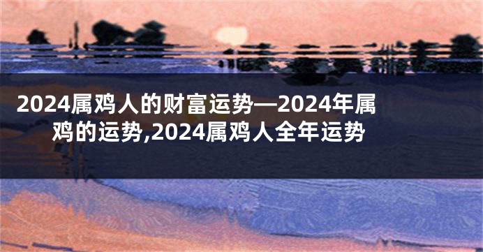 2024属鸡人的财富运势—2024年属鸡的运势,2024属鸡人全年运势