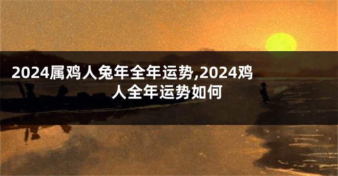 2024属鸡人兔年全年运势,2024鸡人全年运势如何