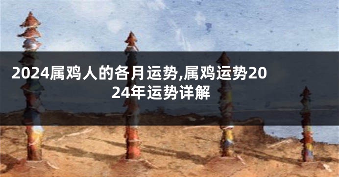 2024属鸡人的各月运势,属鸡运势2024年运势详解