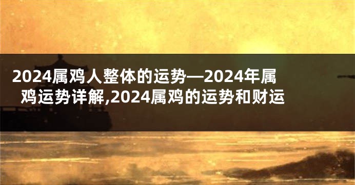 2024属鸡人整体的运势—2024年属鸡运势详解,2024属鸡的运势和财运