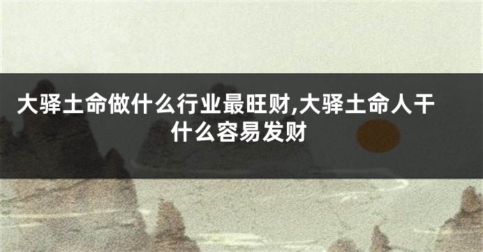 大驿土命做什么行业最旺财,大驿土命人干什么容易发财