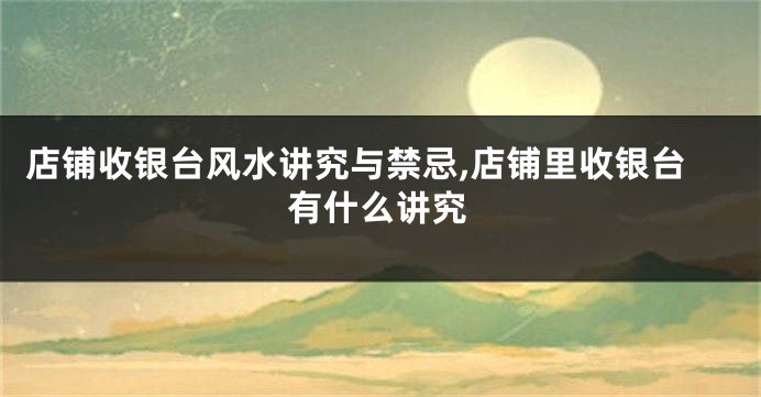 店铺收银台风水讲究与禁忌,店铺里收银台有什么讲究