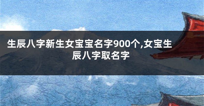 生辰八字新生女宝宝名字900个,女宝生辰八字取名字