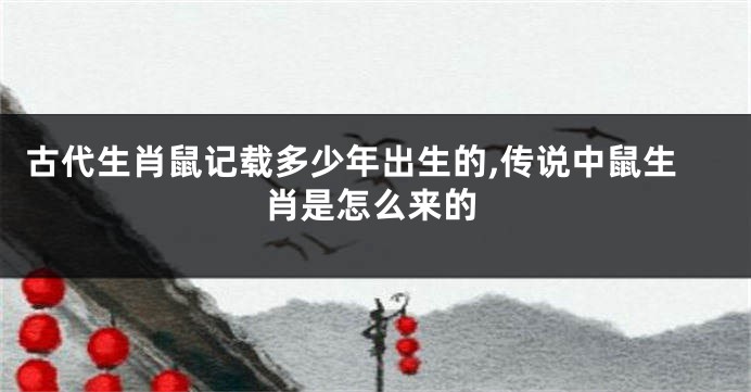 古代生肖鼠记载多少年出生的,传说中鼠生肖是怎么来的