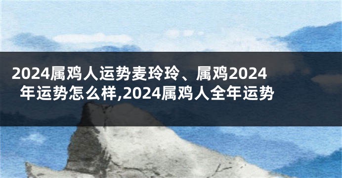 2024属鸡人运势麦玲玲、属鸡2024年运势怎么样,2024属鸡人全年运势