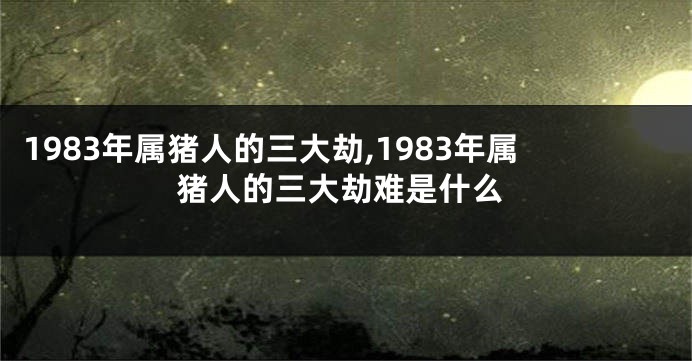 1983年属猪人的三大劫,1983年属猪人的三大劫难是什么