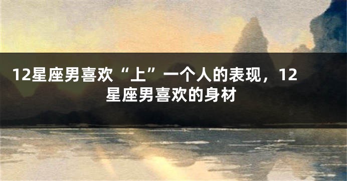 12星座男喜欢“上”一个人的表现，12星座男喜欢的身材