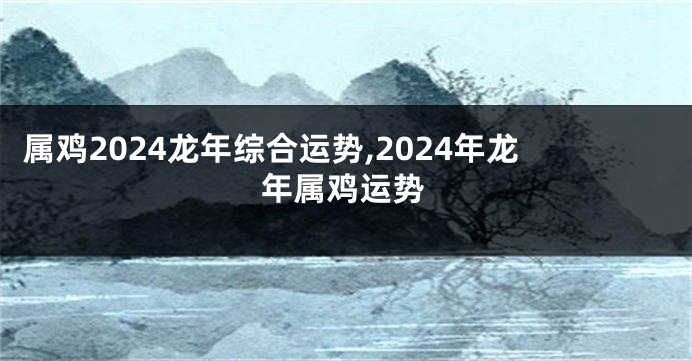 属鸡2024龙年综合运势,2024年龙年属鸡运势