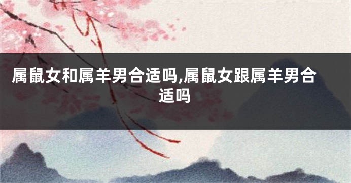 属鼠女和属羊男合适吗,属鼠女跟属羊男合适吗