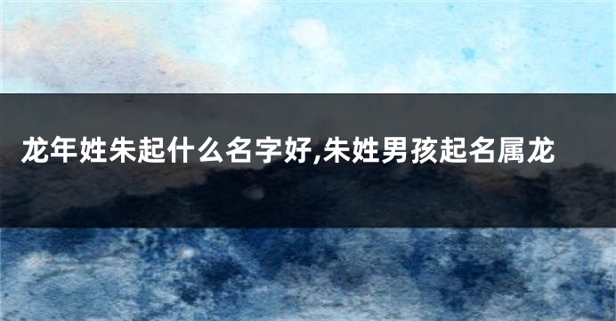 龙年姓朱起什么名字好,朱姓男孩起名属龙