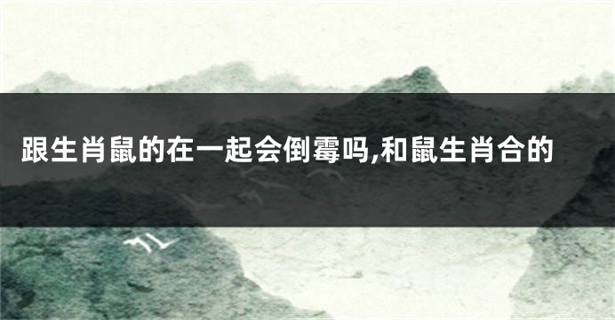 跟生肖鼠的在一起会倒霉吗,和鼠生肖合的