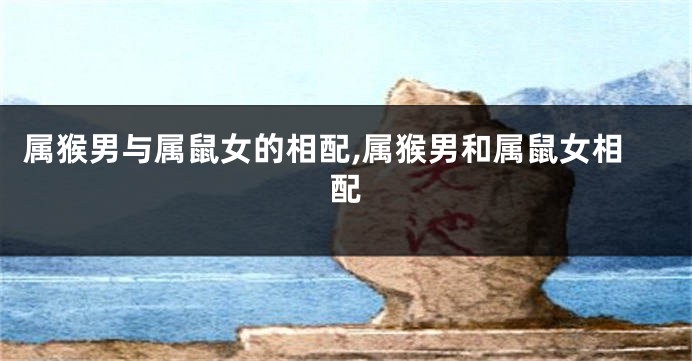 属猴男与属鼠女的相配,属猴男和属鼠女相配