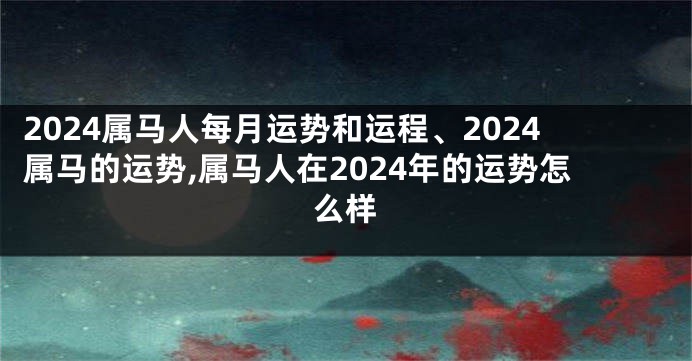 2024属马人每月运势和运程、2024属马的运势,属马人在2024年的运势怎么样