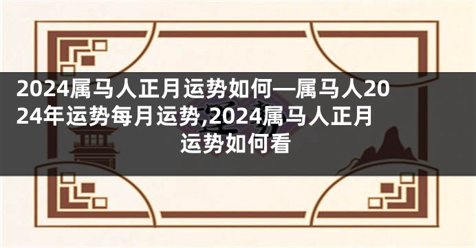 2024属马人正月运势如何—属马人2024年运势每月运势,2024属马人正月运势如何看