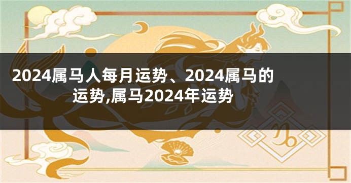 2024属马人每月运势、2024属马的运势,属马2024年运势