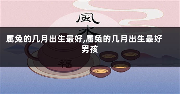 属兔的几月出生最好,属兔的几月出生最好男孩