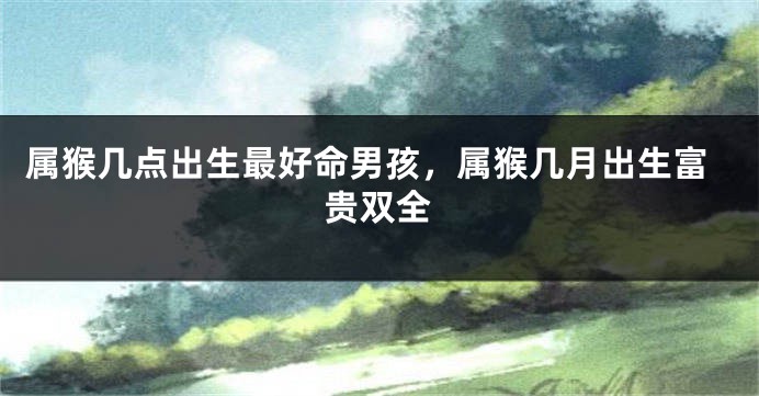 属猴几点出生最好命男孩，属猴几月出生富贵双全