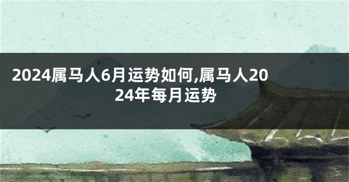 2024属马人6月运势如何,属马人2024年每月运势