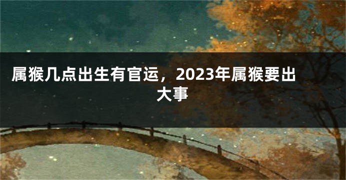 属猴几点出生有官运，2023年属猴要出大事