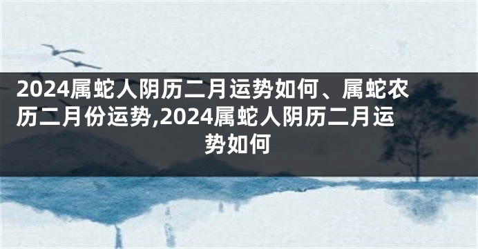 2024属蛇人阴历二月运势如何、属蛇农历二月份运势,2024属蛇人阴历二月运势如何