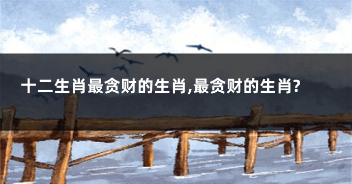 十二生肖最贪财的生肖,最贪财的生肖?