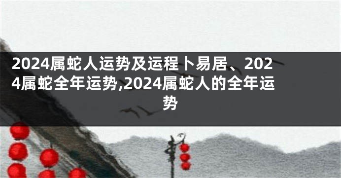 2024属蛇人运势及运程卜易居、2024属蛇全年运势,2024属蛇人的全年运势