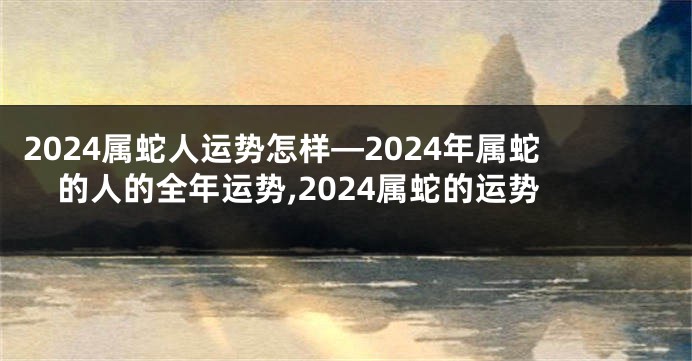 2024属蛇人运势怎样—2024年属蛇的人的全年运势,2024属蛇的运势