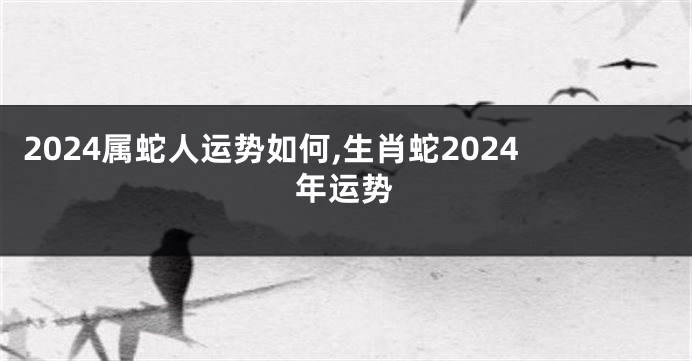 2024属蛇人运势如何,生肖蛇2024年运势