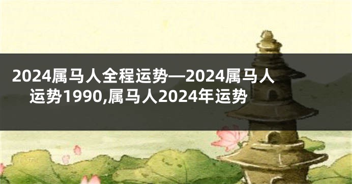 2024属马人全程运势—2024属马人运势1990,属马人2024年运势