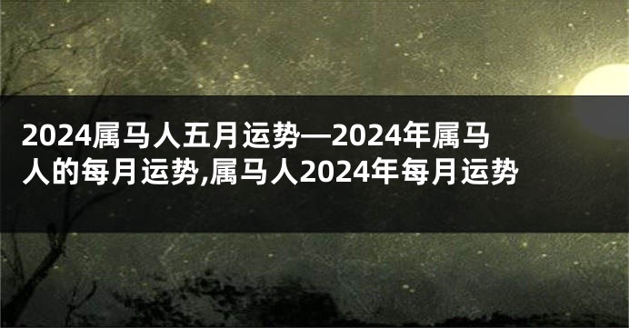 2024属马人五月运势—2024年属马人的每月运势,属马人2024年每月运势