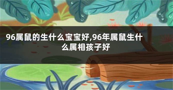 96属鼠的生什么宝宝好,96年属鼠生什么属相孩子好