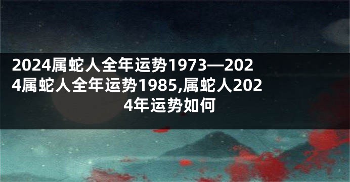 2024属蛇人全年运势1973—2024属蛇人全年运势1985,属蛇人2024年运势如何