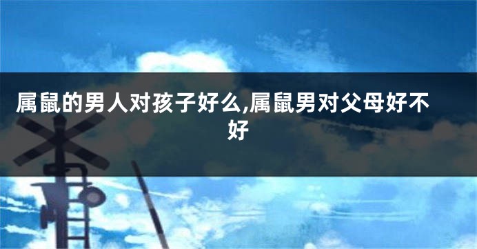 属鼠的男人对孩子好么,属鼠男对父母好不好