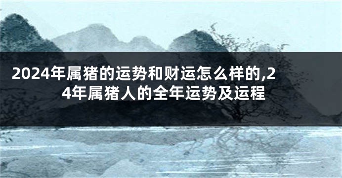 2024年属猪的运势和财运怎么样的,24年属猪人的全年运势及运程