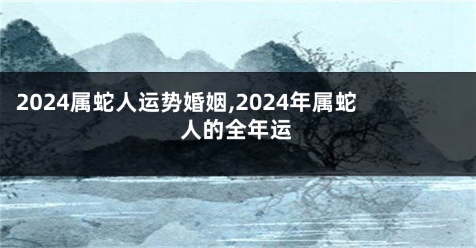2024属蛇人运势婚姻,2024年属蛇人的全年运
