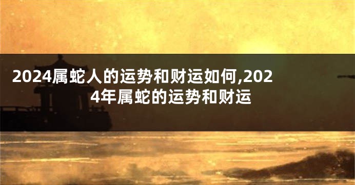 2024属蛇人的运势和财运如何,2024年属蛇的运势和财运