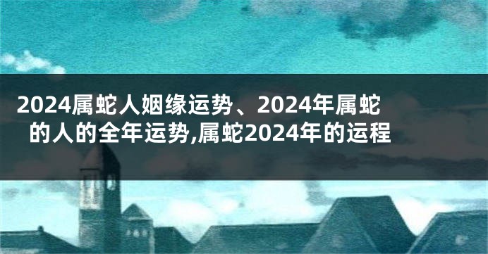 2024属蛇人姻缘运势、2024年属蛇的人的全年运势,属蛇2024年的运程