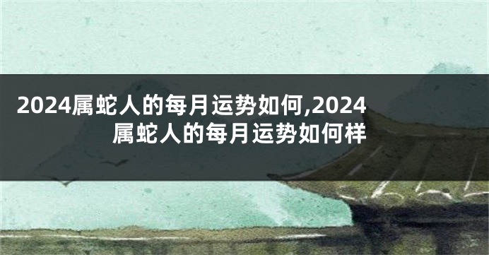2024属蛇人的每月运势如何,2024属蛇人的每月运势如何样