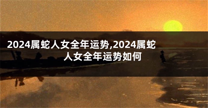2024属蛇人女全年运势,2024属蛇人女全年运势如何
